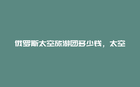 俄罗斯太空旅游团多少钱，太空出差六个月补助是多少