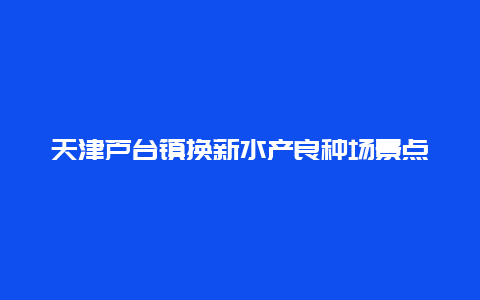 天津芦台镇换新水产良种场景点介绍