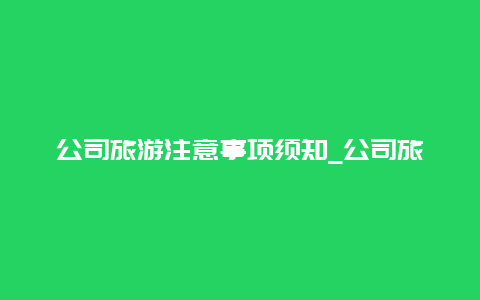 公司旅游注意事项须知_公司旅游带队注意事项