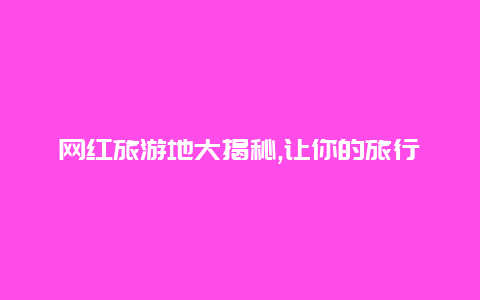 网红旅游地大揭秘,让你的旅行成为独一无二的体验