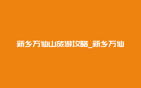 新乡万仙山旅游攻略_新乡万仙山和八里沟哪个好玩？