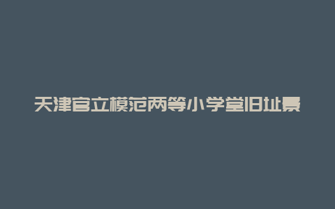 天津官立模范两等小学堂旧址景点介绍