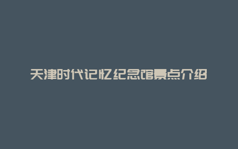 天津时代记忆纪念馆景点介绍