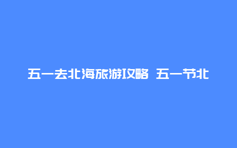 五一去北海旅游攻略 五一节北海旅游人多吗？