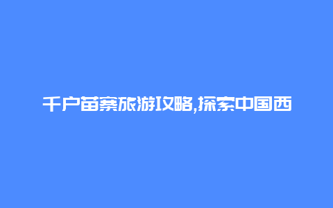 千户苗寨旅游攻略,探索中国西南独特的苗族文化和风情