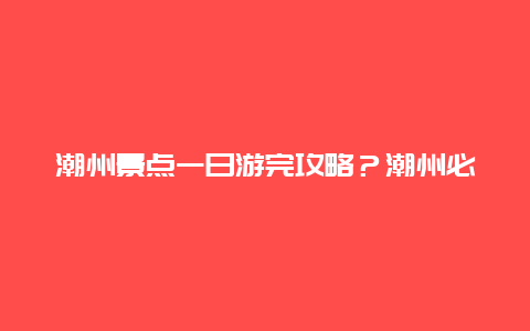 潮州景点一日游完攻略？潮州必去三个地方