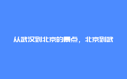 从武汉到北京的景点，北京到武汉旅游攻略