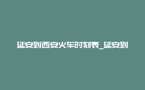 延安到西安火车时刻表_延安到西安火车时刻表查询