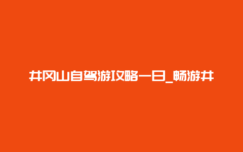 井冈山自驾游攻略一日_畅游井冈山的必备指南