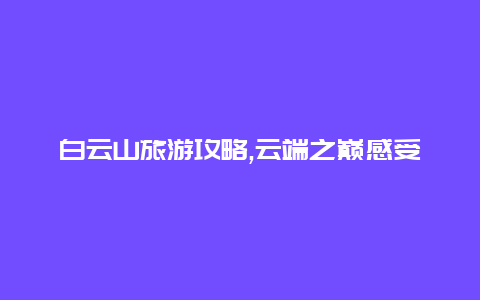 白云山旅游攻略,云端之巅感受山水相融的奇迹