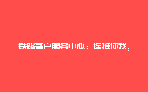 铁路客户服务中心：连接你我，服务无界