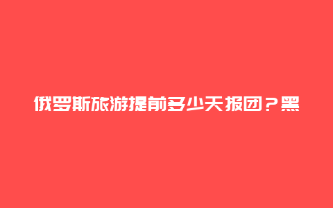 俄罗斯旅游提前多少天报团？黑河报团去俄罗斯两日游多少钱