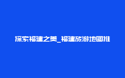 探索福建之美_福建旅游地图推荐