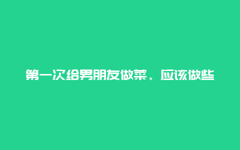 第一次给男朋友做菜。应该做些什么呢，最好简单一点的家常菜。四川的