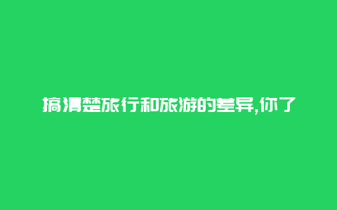 搞清楚旅行和旅游的差异,你了解吗让我们来探讨旅行和旅游的区别