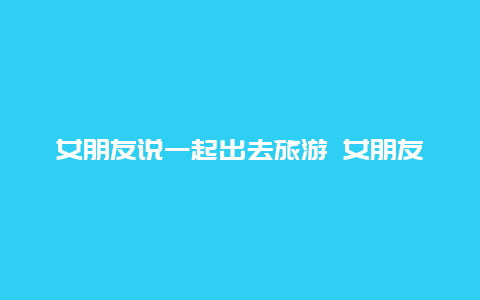 女朋友说一起出去旅游 女朋友近期准备一个人出去旅游我反而很失落她平时工作很忙平时我经常叫她出去旅行但都没时间而？