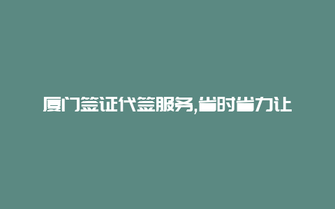 厦门签证代签服务,省时省力让您轻松出国