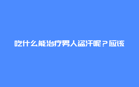 吃什么能治疗男人盗汗呢？应该补肾吗？有什么菜谱？