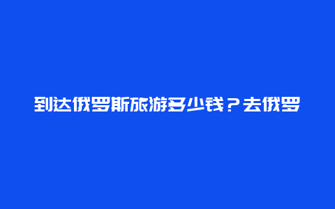 到达俄罗斯旅游多少钱？去俄罗斯旅游费用