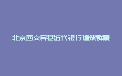 北京西交民巷近代银行建筑群景点介绍