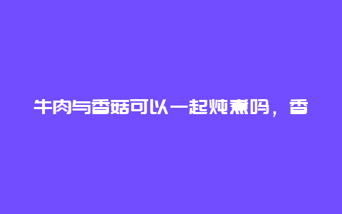 牛肉与香菇可以一起炖煮吗，香菇可以和牛肉一起炖吗?