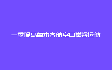 一季度乌鲁木齐航空口岸客运航班腹舱带货破万件