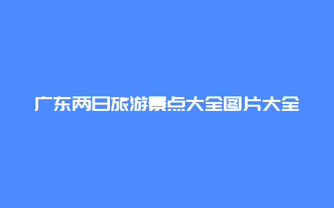 广东两日旅游景点大全图片大全图片，广东2日游旅游景点推荐表