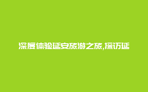 深度体验延安旅游之旅,探访延安革命纪念地感受红色文化的独特魅力