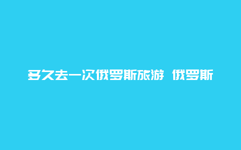 多久去一次俄罗斯旅游 俄罗斯2024年免签时长是多少天