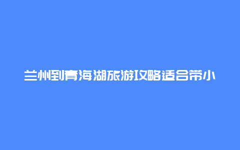 兰州到青海湖旅游攻略适合带小朋友玩吗？8月从合肥自驾出发去青海甘肃游玩10天，线路该如何安排？