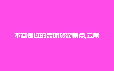 不容错过的昆明旅游景点,云南大学翠湖公园等绝美景点等你来