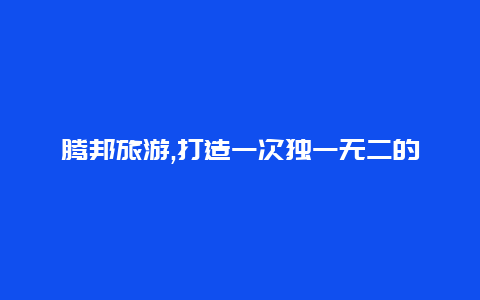 腾邦旅游,打造一次独一无二的旅行体验