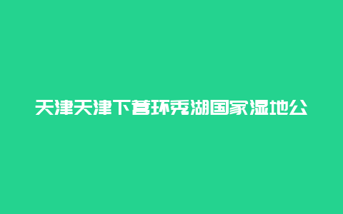 天津天津下营环秀湖国家湿地公园景点介绍