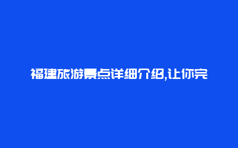 福建旅游景点详细介绍,让你完美规划福建之旅