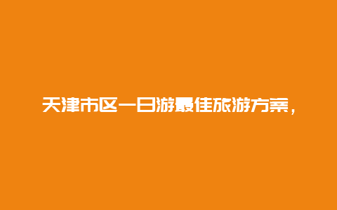 天津市区一日游最佳旅游方案，天津一日游最佳路线？