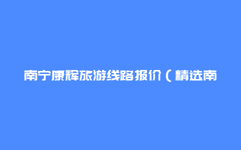 南宁康辉旅游线路报价（精选南宁旅游线路，让你轻松游遍南宁）