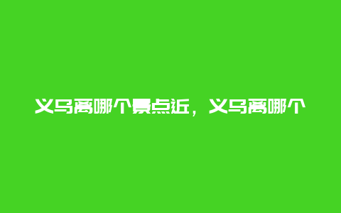 义乌离哪个景点近，义乌离哪个景点近一些