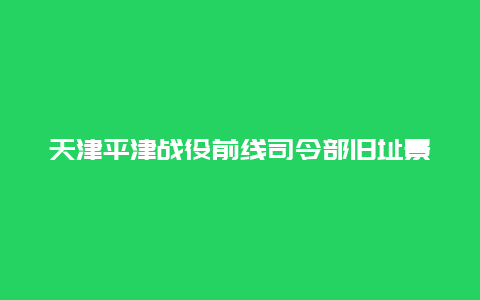 天津平津战役前线司令部旧址景点介绍