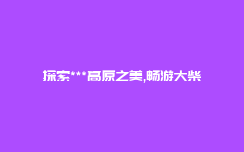 探索***高原之美,畅游大柴旦旅游胜地