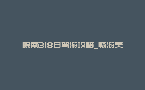 皖南318自驾游攻略_畅游美丽皖南的必备指南