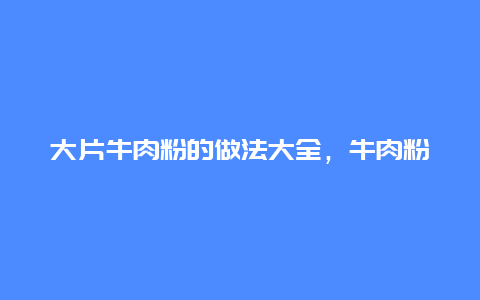 大片牛肉粉的做法大全，牛肉粉的牛肉片怎么做的