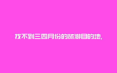 找不到三四月份的旅游目的地,不妨看看这些适合的热门旅游胜地