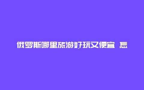 俄罗斯哪里旅游好玩又便宜 怎么去白俄罗斯省钱呢