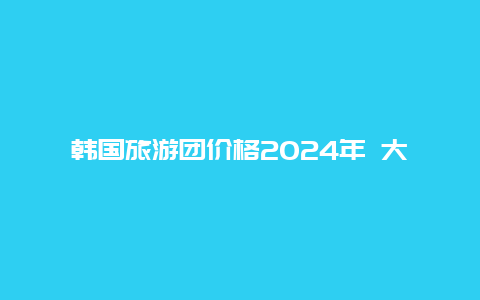 韩国旅游团价格2024年 大概需要带多少现金