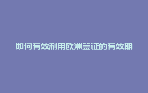 如何有效利用欧洲签证的有效期,畅游欧洲***