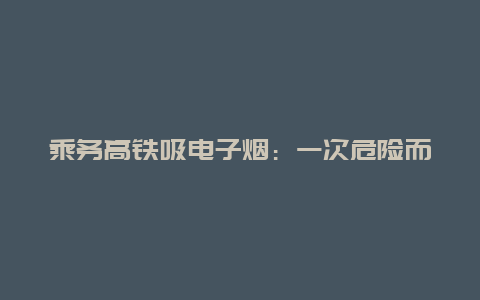 乘务高铁吸电子烟：一次危险而错误的决定