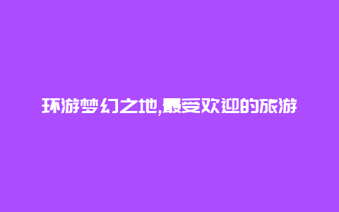 环游梦幻之地,最受欢迎的旅游国家Top10揭晓