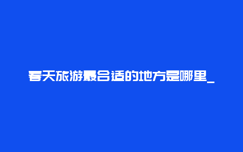 春天旅游最合适的地方是哪里_春天来了，你最想去旅游的三个地方是哪里？为什么？