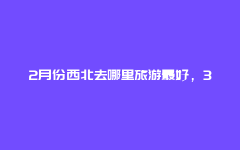 2月份西北去哪里旅游最好，3月甘肃旅游推荐哪些地方最有西北特色的？