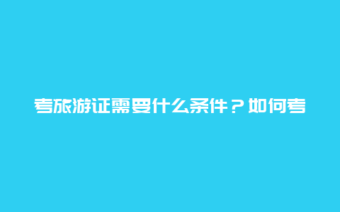 考旅游证需要什么条件？如何考取旅游资格证